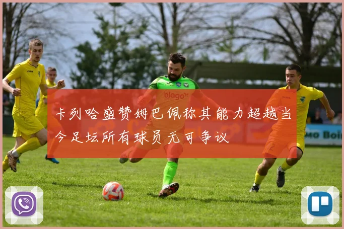 卡列哈盛赞姆巴佩称其能力超越当今足坛所有球员无可争议