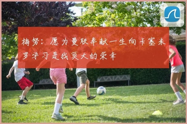 梅努：愿为曼联奉献一生向卡塞米罗学习是我莫大的荣幸