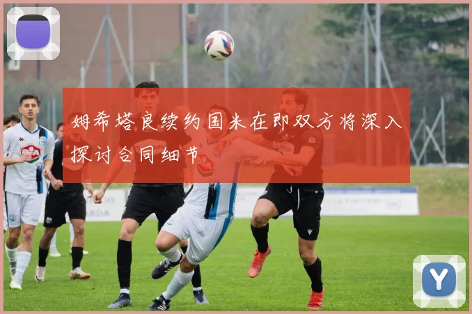 姆希塔良续约国米在即双方将深入探讨合同细节