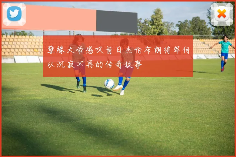 孽缘大帝感叹昔日杰伦布朗将军何以沉寂不再的传奇故事