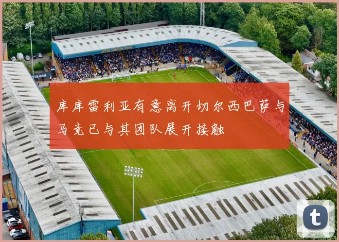 库库雷利亚有意离开切尔西巴萨与马竞已与其团队展开接触