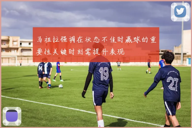马祖拉强调在状态不佳时赢球的重要性关键时刻需提升表现