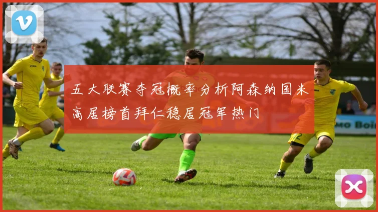 五大联赛夺冠概率分析阿森纳国米高居榜首拜仁稳居冠军热门
