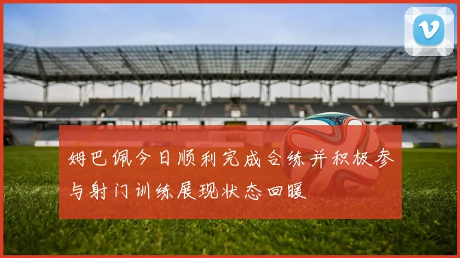 姆巴佩今日顺利完成合练并积极参与射门训练展现状态回暖