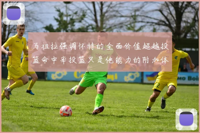 马祖拉强调怀特的全面价值超越投篮命中率投篮只是他能力的附加体现