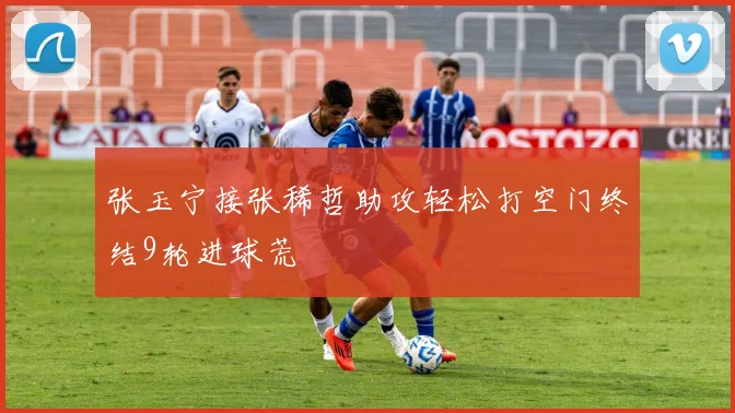 张玉宁接张稀哲助攻轻松打空门终结9轮进球荒