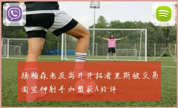 杨瀚森老友离开开拓者里斯被交易淘宝神射手加盟获A好评