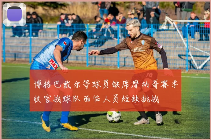 博格巴戴尔等球员缺席摩纳哥赛季收官战球队面临人员短缺挑战