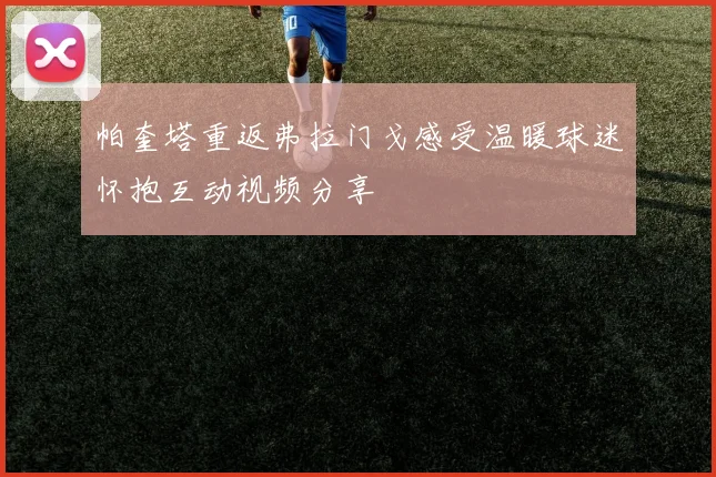 帕奎塔重返弗拉门戈感受温暖球迷怀抱互动视频分享