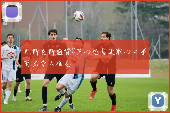 巴斯克斯盛赞C罗心态与进取心共事时光令人难忘